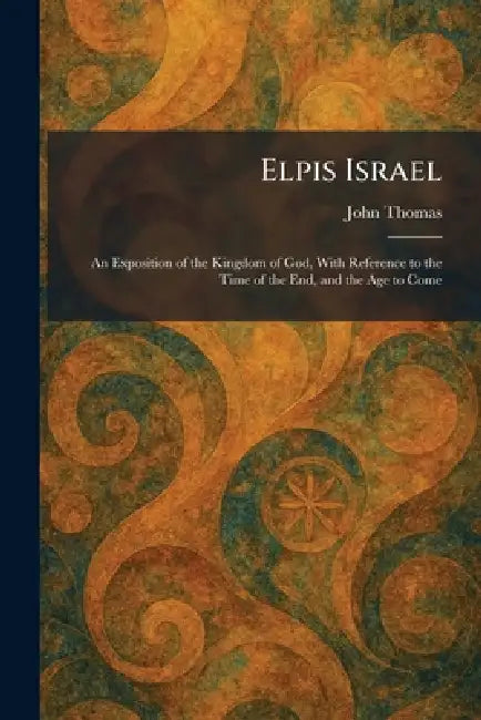 Elpis Israel: An Exposition of the Kingdom of God, With Reference to the Time of the End, and the Age to Come by John Thomas