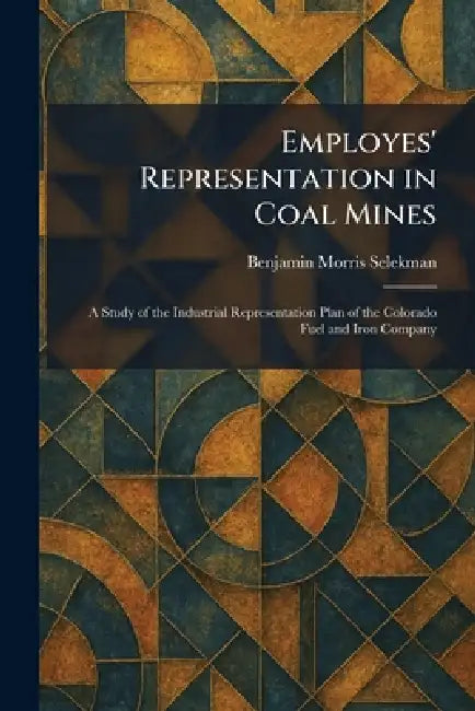 Employes' Representation in Coal Mines: A Study of the Industrial Representation Plan of the Colorado Fuel and Iron Company by Benjamin Morris Selekman