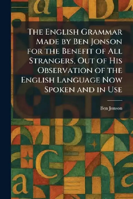 The English Grammar Made by Ben Jonson for the Benefit of All Strangers, Out of His Observation of the English Language Now Spoken and in Use by Ben Jonson