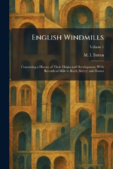 English Windmills: Containing a History of Their Origin and Development, With Records of Mills in Kent, Surrey, and Sussex by M. I. Batten