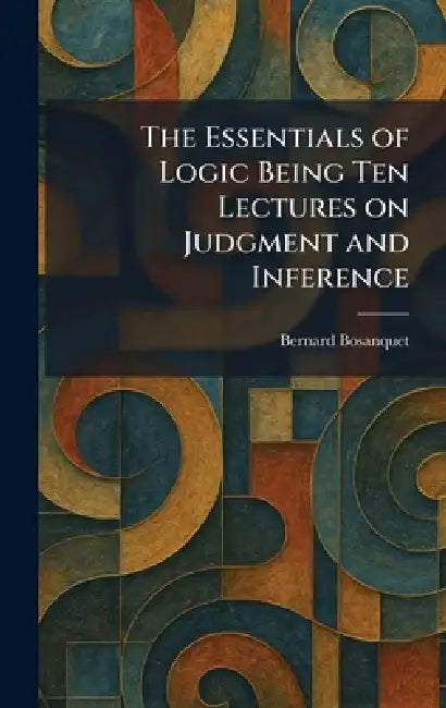 The Essentials of Logic Being Ten Lectures on Judgment and Inference by Bernard Bosanquet