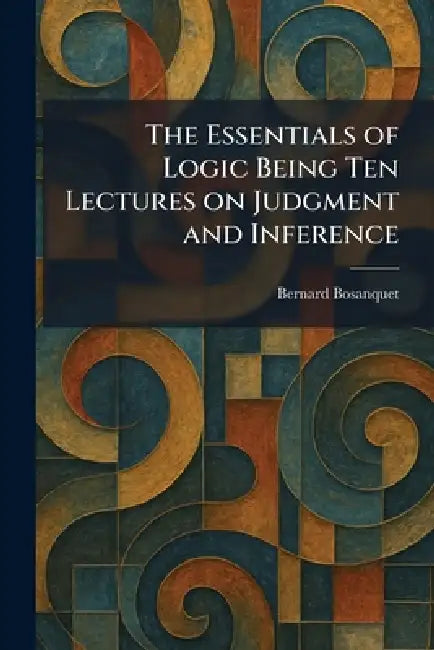 The Essentials of Logic Being Ten Lectures on Judgment and Inference by Bernard Bosanquet