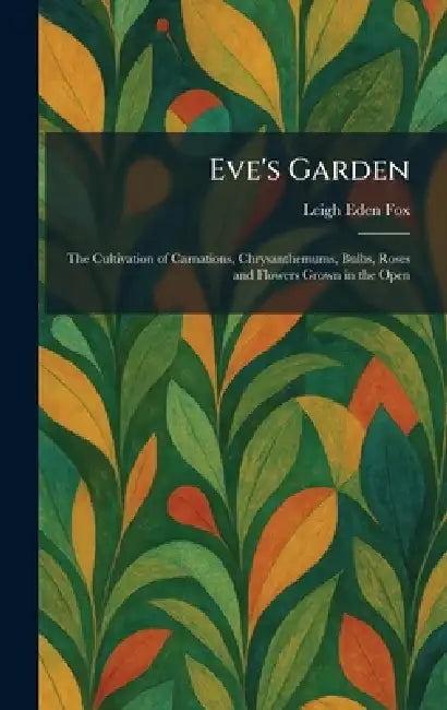 Eve's Garden: The Cultivation of Carnations, Chrysanthemums, Bulbs, Roses and Flowers Grown in the Open by Leigh Eden Fox