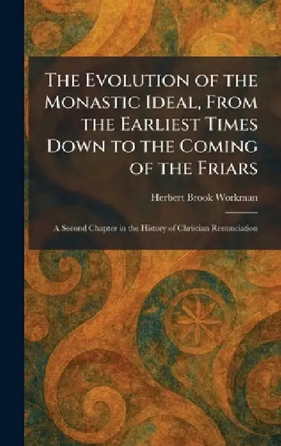 The Evolution of the Monastic Ideal, From the Earliest Times Down to the Coming of the Friars: A Second Chapter in the History of Christian Renunciati by Herbert Brook Workman