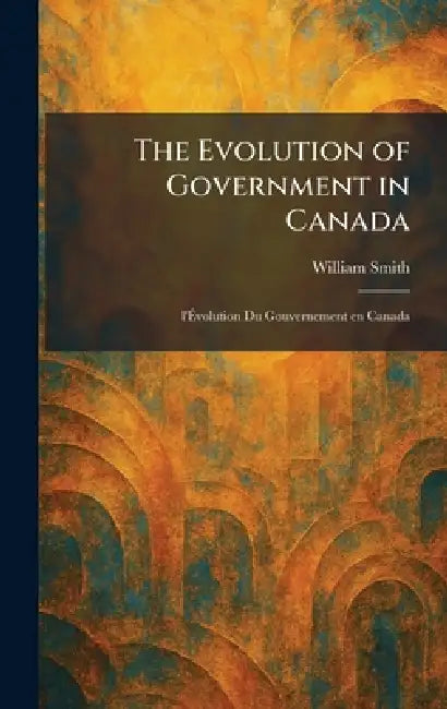 The Evolution of Government in Canada: L'Ãvolution Du Gouvernement En Canada by William Smith