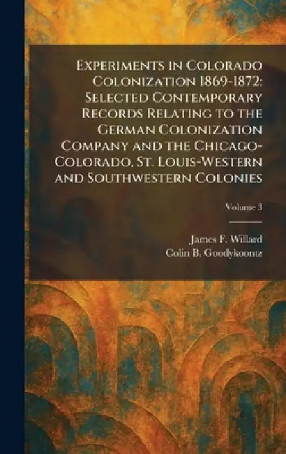 Experiments in Colorado Colonization 1869-1872: Selected Contemporary Records Relating to the German Colonization Company and the Chicago-Colorado, St by James F. Willard, Colin B. Goodykoontz