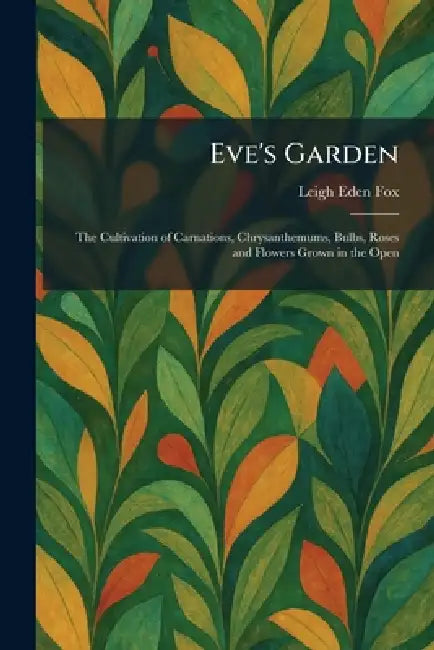 Eve's Garden: The Cultivation of Carnations, Chrysanthemums, Bulbs, Roses and Flowers Grown in the Open by Leigh Eden Fox