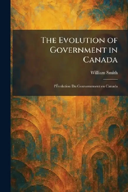 The Evolution of Government in Canada: L'Ãvolution Du Gouvernement En Canada by William Smith