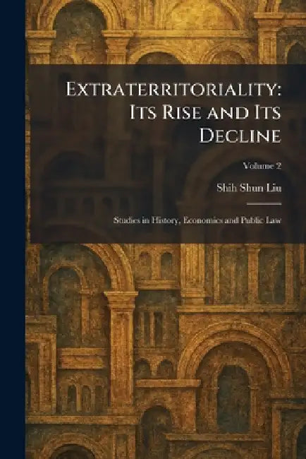 Extraterritoriality: Its Rise and Its Decline: Studies in History, Economics and Public Law by Shih Shun Liu