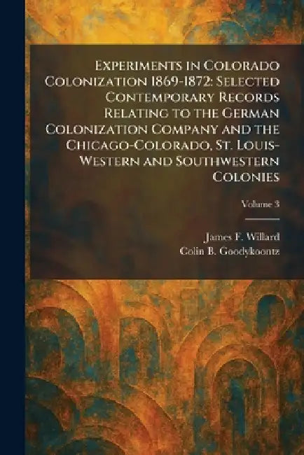 Experiments in Colorado Colonization 1869-1872: Selected Contemporary Records Relating to the German Colonization Company and the Chicago-Colorado, St by James F. Willard, Colin B. Goodykoontz