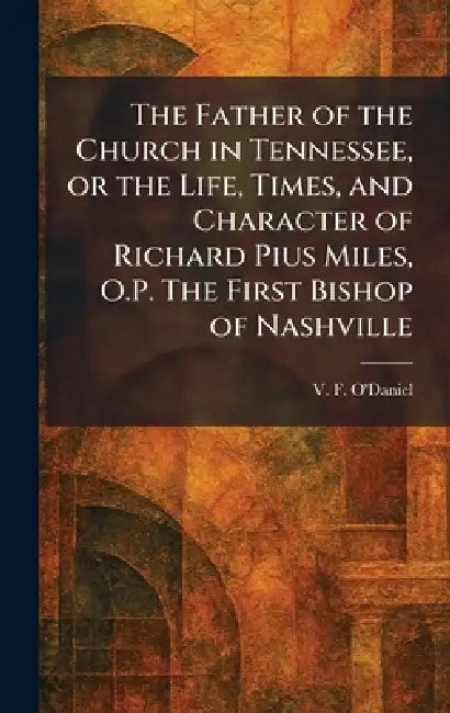 The Father of the Church in Tennessee, or the Life, Times, and Character of Richard Pius Miles, O.P. The First Bishop of Nashville by V. F. O'Daniel