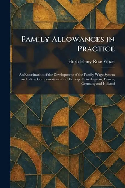 Family Allowances in Practice: An Examination of the Development of the Family Wage System and of the Compensation Fund, Principally in Belgium, Franc by Hugh Henry Rose Vibart