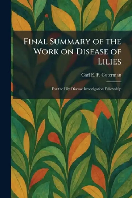 Final Summary of the Work on Disease of Lilies: For the Lily Disease Investigation Fellowship by Carl E. F. Guterman