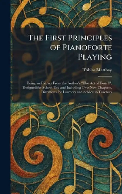 The First Principles of Pianoforte Playing: Being an Extract From the Author's "The Act of Touch", Designed for School Use and Including Two New Chapt by Tobias Matthay