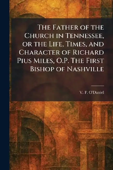 The Father of the Church in Tennessee, or the Life, Times, and Character of Richard Pius Miles, O.P. The First Bishop of Nashville by V. F. O'Daniel