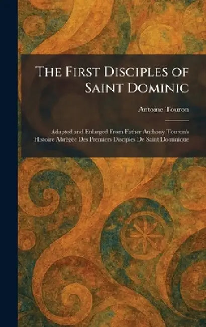 The First Disciples of Saint Dominic: Adapted and Enlarged From Father Anthony Touron's Histoire AbrÃ(c)gÃ(c)e Des Premiers Disciples De Saint Dominiq by Antoine Touron