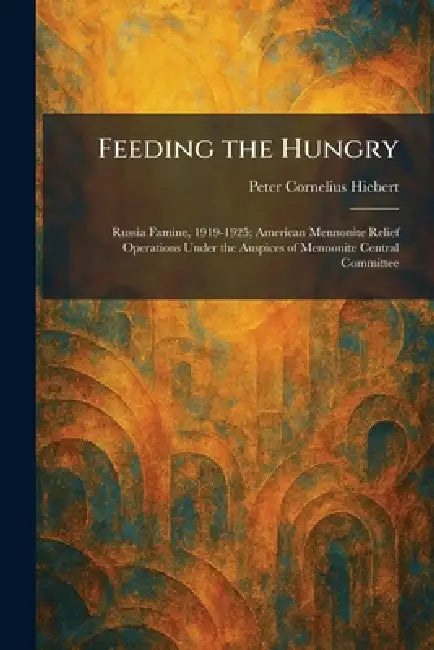Feeding the Hungry: Russia Famine, 1919-1925; American Mennonite Relief Operations Under the Auspices of Mennonite Central Committee by Peter Cornelius Hiebert
