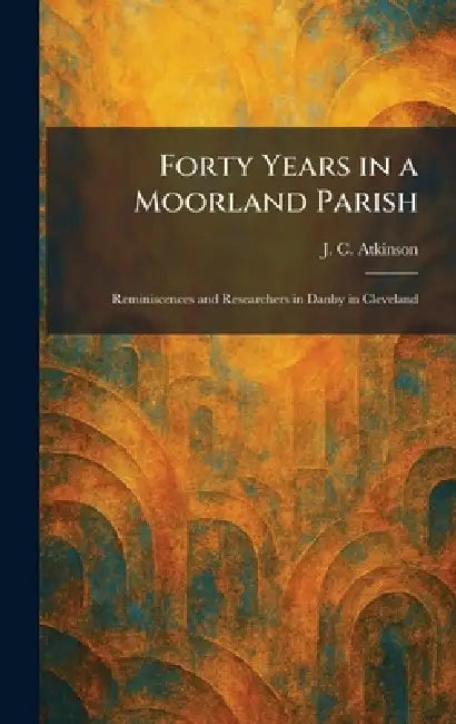 Forty Years in a Moorland Parish: Reminiscences and Researchers in Danby in Cleveland by J. C. Atkinson