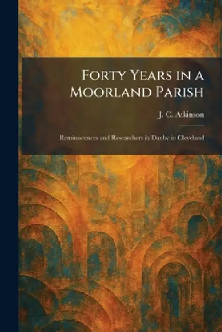 Forty Years in a Moorland Parish: Reminiscences and Researchers in Danby in Cleveland by J. C. Atkinson