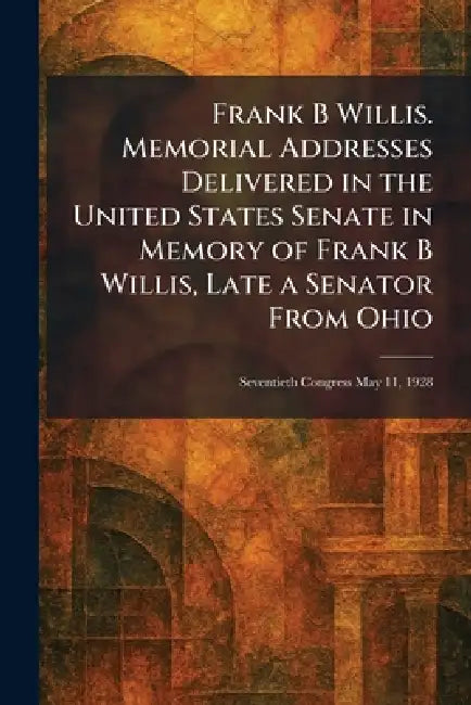 Frank B Willis. Memorial Addresses Delivered in the United States Senate in Memory of Frank B Willis, Late a Senator From Ohio: Seventieth Congress Ma by U S Government Printing Office