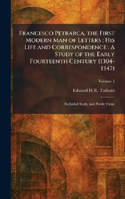 Francesco Petrarca, the First Modern Man of Letters: His Life and Correspondence: A Study of the Early Fourteenth Century (1304-1347): Secluded Study by Edward H. R. Tatham