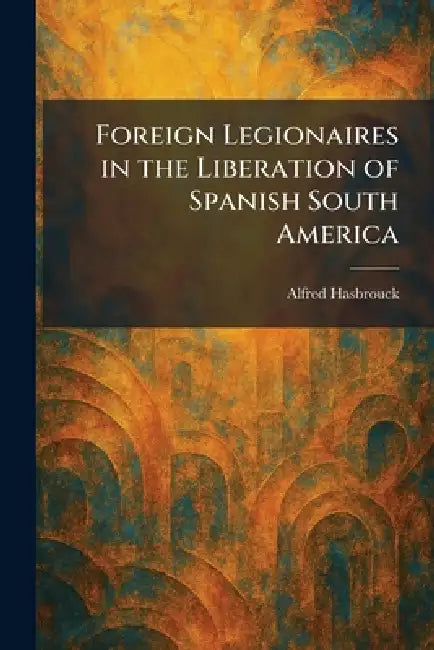 Foreign Legionaires in the Liberation of Spanish South America by Alfred Hasbrouck