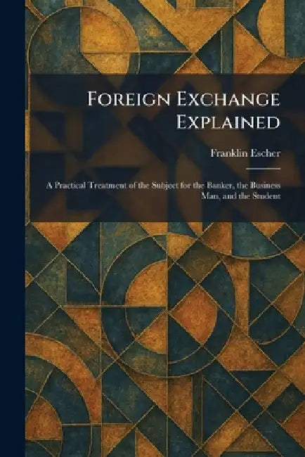 Foreign Exchange Explained: A Practical Treatment of the Subject for the Banker, the Business Man, and the Student by Franklin Escher
