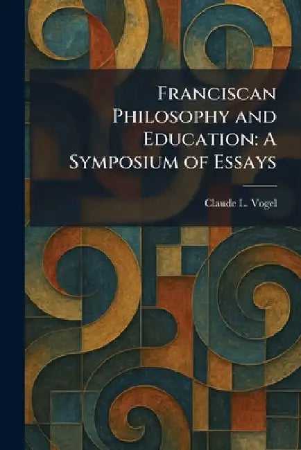 Franciscan Philosophy and Education: A Symposium of Essays by Claude L. Vogel