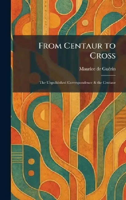 From Centaur to Cross: The Unpublished Correspondence & the Centaur by Maurice de Guã(c)Rin