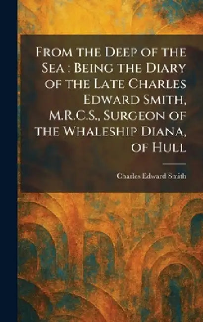 From the Deep of the Sea: Being the Diary of the Late Charles Edward Smith, M.R.C.S., Surgeon of the Whaleship Diana, of Hull by Charles Edward Smith