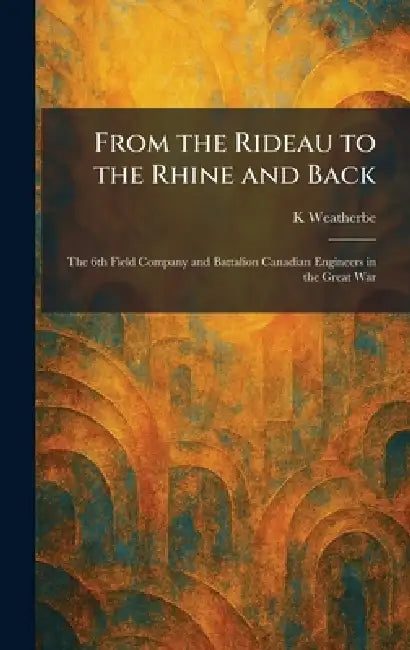 From the Rideau to the Rhine and Back: The 6th Field Company and Battalion Canadian Engineers in the Great War by K. Weatherbe