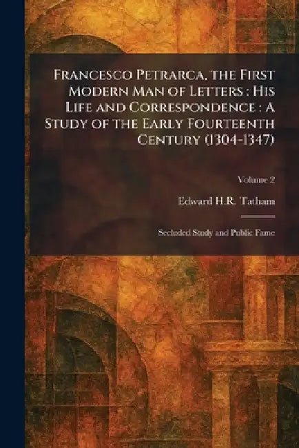 Francesco Petrarca, the First Modern Man of Letters: His Life and Correspondence: A Study of the Early Fourteenth Century (1304-1347): Secluded Study by Edward H. R. Tatham