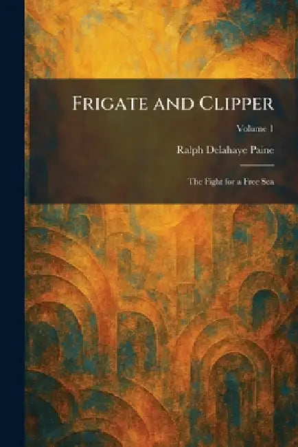 Frigate and Clipper: The Fight for a Free Sea by Ralph Delahaye Paine