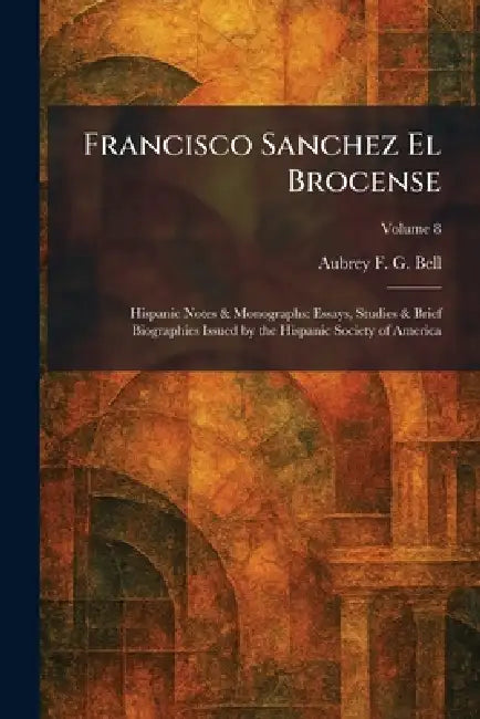 Francisco Sanchez El Brocense: Hispanic Notes & Monographs: Essays, Studies & Brief Biographies Issued by the Hispanic Society of America by Aubrey F. G. Bell