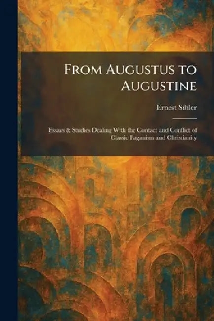 From Augustus to Augustine: Essays & Studies Dealing With the Contact and Conflict of Classic Paganism and Christianity by Ernest Sihler