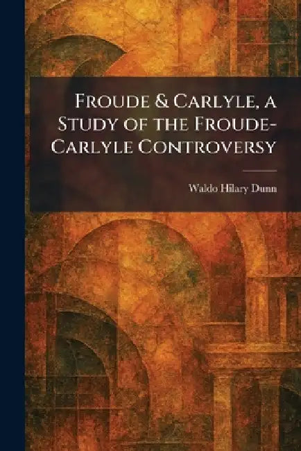 Froude & Carlyle, a Study of the Froude-Carlyle Controversy by Waldo Hilary Dunn