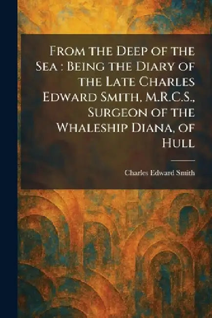 From the Deep of the Sea: Being the Diary of the Late Charles Edward Smith, M.R.C.S., Surgeon of the Whaleship Diana, of Hull by Charles Edward Smith
