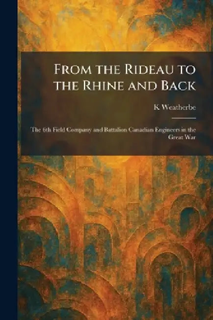 From the Rideau to the Rhine and Back: The 6th Field Company and Battalion Canadian Engineers in the Great War by K. Weatherbe