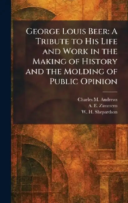 George Louis Beer: A Tribute to His Life and Work in the Making of History and the Molding of Public Opinion by Charles M. Andrews, A. E. Zimmern, W. H. Shepardson