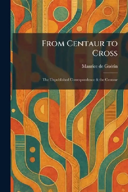 From Centaur to Cross: The Unpublished Correspondence & the Centaur by Maurice de Guã(c)Rin
