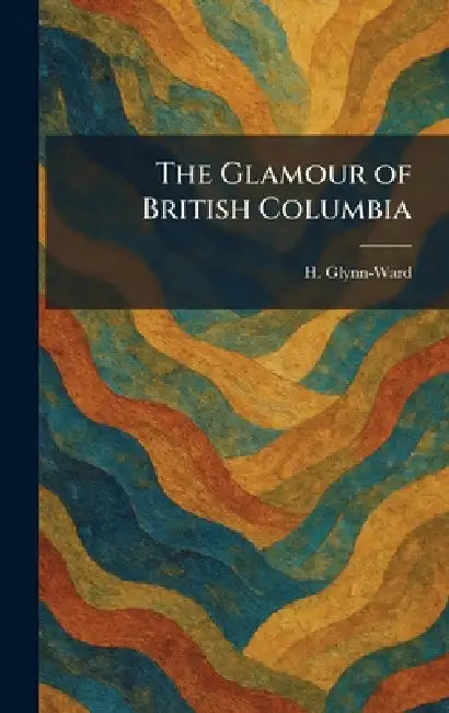 The Glamour of British Columbia by H. Glynn-Ward