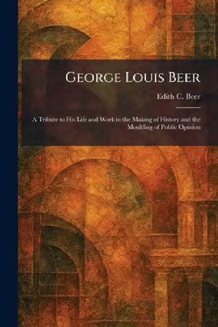 George Louis Beer: A Tribute to His Life and Work in the Making of History and the Moulding of Public Opinion by Edith C. Beer