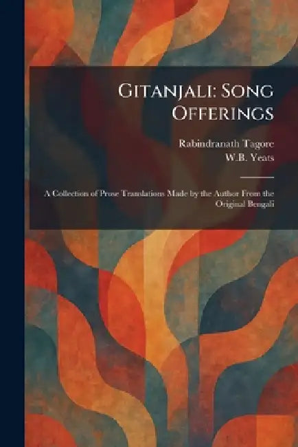 Gitanjali: Song Offerings: A Collection of Prose Translations Made by the Author From the Original Bengali by Rabindranath Tagore, William Butler Yeats