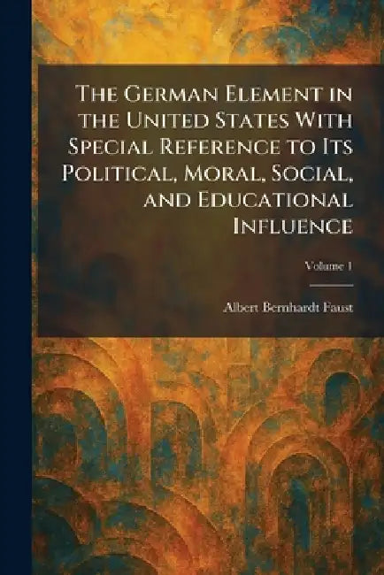 The German Element in the United States With Special Reference to Its Political, Moral, Social, and Educational Influence by Albert Bernhardt Faust