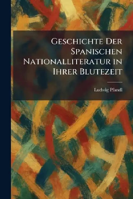 Geschichte Der Spanischen Nationalliteratur in Ihrer Blutezeit by Ludwig Pfandl