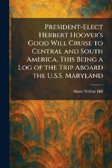 President-Elect Herbert Hoover's Good Will Cruise to Central and South America, This Being a Log of the Trip Aboard the U.S.S. Maryland by Harry Wilbur Hill