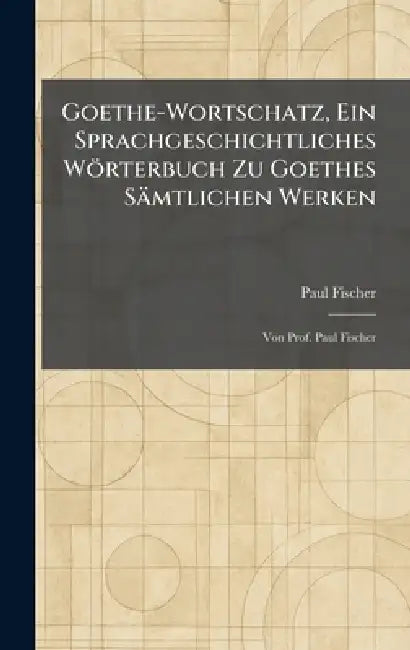 Goethe-Wortschatz, Ein Sprachgeschichtliches Wörterbuch Zu Goethes Sämtlichen Werken: Von Prof. Paul Fischer by Paul Fischer