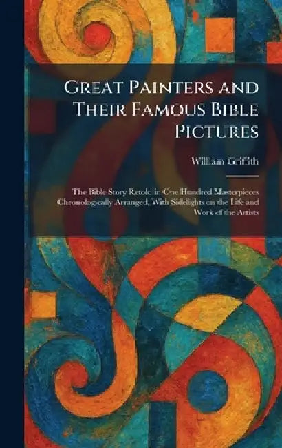 Great Painters and Their Famous Bible Pictures: The Bible Story Retold in One Hundred Masterpieces Chronologically Arranged, With Sidelights on the Li by William Griffith