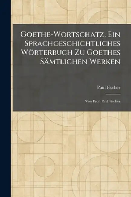 Goethe-Wortschatz, Ein Sprachgeschichtliches Wörterbuch Zu Goethes Sämtlichen Werken: Von Prof. Paul Fischer by Paul Fischer