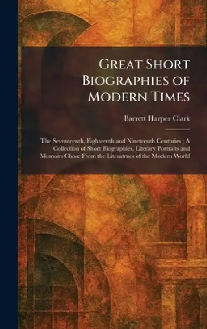 Great Short Biographies of Modern Times: The Seventeenth, Eighteenth and Nineteenth Centuries; A Collection of Short Biographies, Literary Portraits a by Barrett Harper Clark